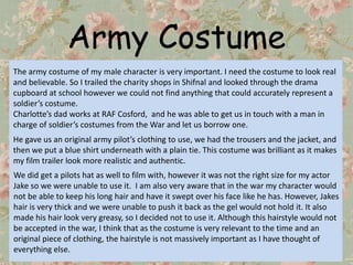 Army Costume
The army costume of my male character is very important. I need the costume to look real
and believable. So I trailed the charity shops in Shifnal and looked through the drama
cupboard at school however we could not find anything that could accurately represent a
soldier’s costume.
Charlotte’s dad works at RAF Cosford, and he was able to get us in touch with a man in
charge of soldier’s costumes from the War and let us borrow one.
He gave us an original army pilot’s clothing to use, we had the trousers and the jacket, and
then we put a blue shirt underneath with a plain tie. This costume was brilliant as it makes
my film trailer look more realistic and authentic.
We did get a pilots hat as well to film with, however it was not the right size for my actor
Jake so we were unable to use it. I am also very aware that in the war my character would
not be able to keep his long hair and have it swept over his face like he has. However, Jakes
hair is very thick and we were unable to push it back as the gel would not hold it. It also
made his hair look very greasy, so I decided not to use it. Although this hairstyle would not
be accepted in the war, I think that as the costume is very relevant to the time and an
original piece of clothing, the hairstyle is not massively important as I have thought of
everything else.
 