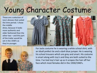 Young Character Costume
These are a selection of
Izzy’s dresses that suited
the time period. I chose
the middle
dress, because it looks
more authentic and
older fashioned than the
other two – and this part
of the trailer would be
set in the 1930’s as
they’re younger.

                             For Jacks costume he is wearing a white school shirt, with
                             an Idsall prefect tie and a dark blue jumper. He is wearing
                             his school trousers which are grey and smart. His costume
                             is smart along with Izzy’s and they are both suited to the
                             time. I’ve tied Izzy’s hair up as it scrapes the hair off her
                             face which most females did in the 1930/1940’s.
 