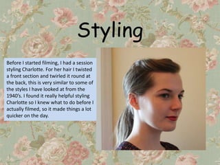 Styling
Before I started filming, I had a session
styling Charlotte. For her hair I twisted
a front section and twirled it round at
the back, this is very similar to some of
the styles I have looked at from the
1940’s. I found it really helpful styling
Charlotte so I knew what to do before I
actually filmed, so it made things a lot
quicker on the day.
 