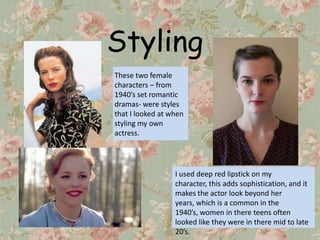Styling
These two female
characters – from
1940’s set romantic
dramas- were styles
that I looked at when
styling my own
actress.




                  I used deep red lipstick on my
                  character, this adds sophistication, and it
                  makes the actor look beyond her
                  years, which is a common in the
                  1940’s, women in there teens often
                  looked like they were in there mid to late
                  20’s.
 