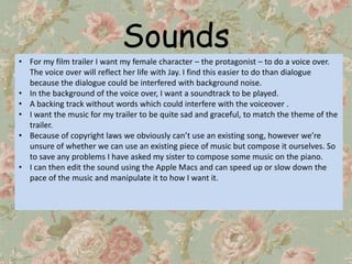 Sounds
• For my film trailer I want my female character – the protagonist – to do a voice over.
  The voice over will reflect her life with Jay. I find this easier to do than dialogue
  because the dialogue could be interfered with background noise.
• In the background of the voice over, I want a soundtrack to be played.
• A backing track without words which could interfere with the voiceover .
• I want the music for my trailer to be quite sad and graceful, to match the theme of the
  trailer.
• Because of copyright laws we obviously can’t use an existing song, however we’re
  unsure of whether we can use an existing piece of music but compose it ourselves. So
  to save any problems I have asked my sister to compose some music on the piano.
• I can then edit the sound using the Apple Macs and can speed up or slow down the
  pace of the music and manipulate it to how I want it.
 