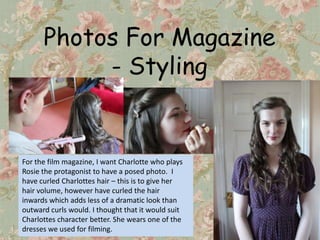 Photos For Magazine
           - Styling


For the film magazine, I want Charlotte who plays
Rosie the protagonist to have a posed photo. I
have curled Charlottes hair – this is to give her
hair volume, however have curled the hair
inwards which adds less of a dramatic look than
outward curls would. I thought that it would suit
Charlottes character better. She wears one of the
dresses we used for filming.
 
