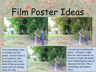 Film Poster Ideas



This is the photo I have     I’ve had a go at editing the
in mind for my film          photo - I thought I might
poster. I haven’t done a     fade the male character as
lot of research, but I       he dies, to make the poster
have done a bit, and I       more interesting but also to
think I’d like to use this   represent the film. This is
photo with the writing       something I will explore
down the side.               more.
 