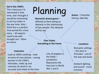 Planning
Set in the 1940’s.
This is because I’m
interested in that
time, and I thought it                                       Actors – Charlotte
would be interesting        Romantic drama genre –           Harvey, Jake Ray
to set my trailer in        defined as there being an
the war time. Also I        obstacle in the relationship
think this is a perfect     of two people. The obstacle
time period for a love      will be war.
story. – All aspects
need to be well
thought out – Mise-
                                    Film Trailer
en-scene.
                              Everything in the frame               Locations
                                                               Romantic settings
       Costumes                                                – the lane in
 Look at 1940’s clothing – look        Lots of poppies in      Priorslee – out of
 at some of nans photos – young        the fields –            the way and quiet.
 woman in the 1940’s.                  symbolism.
 Hairstyles, make up and               Represents the         Ambient lighting
 costume all need to be                lives lost in World    and sound – more
 accurate and relate to the time.      War 1 and 2.           romantic
 