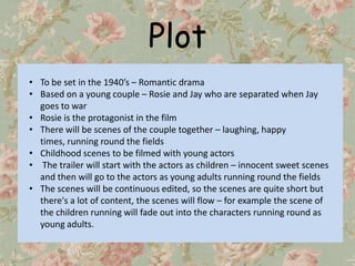 Plot
• To be set in the 1940’s – Romantic drama
• Based on a young couple – Rosie and Jay who are separated when Jay
  goes to war
• Rosie is the protagonist in the film
• There will be scenes of the couple together – laughing, happy
  times, running round the fields
• Childhood scenes to be filmed with young actors
• The trailer will start with the actors as children – innocent sweet scenes
  and then will go to the actors as young adults running round the fields
• The scenes will be continuous edited, so the scenes are quite short but
  there's a lot of content, the scenes will flow – for example the scene of
  the children running will fade out into the characters running round as
  young adults.
 