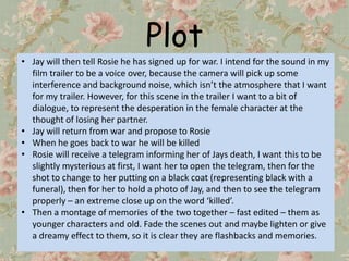 Plot
• Jay will then tell Rosie he has signed up for war. I intend for the sound in my
  film trailer to be a voice over, because the camera will pick up some
  interference and background noise, which isn’t the atmosphere that I want
  for my trailer. However, for this scene in the trailer I want to a bit of
  dialogue, to represent the desperation in the female character at the
  thought of losing her partner.
• Jay will return from war and propose to Rosie
• When he goes back to war he will be killed
• Rosie will receive a telegram informing her of Jays death, I want this to be
  slightly mysterious at first, I want her to open the telegram, then for the
  shot to change to her putting on a black coat (representing black with a
  funeral), then for her to hold a photo of Jay, and then to see the telegram
  properly – an extreme close up on the word ‘killed’.
• Then a montage of memories of the two together – fast edited – them as
  younger characters and old. Fade the scenes out and maybe lighten or give
  a dreamy effect to them, so it is clear they are flashbacks and memories.
 