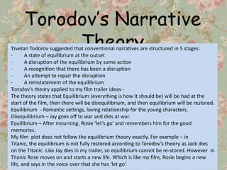 Torodov’s Narrative
·
           Theory
Tzvetan Todorov suggested that conventional narratives are structured in 5 stages:
       A state of equilibrium at the outset
·      A disruption of the equilibrium by some action
·      A recognition that there has been a disruption
·      An attempt to repair the disruption
·      A reinstatement of the equilibrium
Torodov’s theory applied to my film trailer ideas -
The theory states that Equilibrium (everything is how it should be) will be had at the
start of the film, then there will be disequilibrium, and then equilibrium will be restored.
Equilibrium - Romantic settings, loving relationship for the young characters.
Disequilibrium – Jay goes off to war and dies at war.
Equilibrium – After mourning, Rosie ‘let’s go’ and remembers him for the good
memories.
My film plot does not follow the equilibrium theory exactly. For example – in
Titanic, the equilibrium is not fully restored according to Torodov’s theory as Jack dies
on the Titanic. Like Jay dies in my trailer, so equilibrium cannot be re-stored. However in
Titanic Rose moves on and starts a new life. Which is like my film, Rosie begins a new
life, and says in the voice over that she has ‘let go’.
 