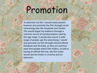 Promotion
To advertise my film I would create posters
however also promote the film through social
networking sites like Facebook and Twitter.
This would target my audience through a
common source of communication used by
this age range. It would also ensure a wide
range of people saw the advertising. I would
also promote my film through Internet Movie
Database and YouTube, as they are common
ways that people watch film trailers, as well as
having an official film site. My film trailer
would also be shown in cinemas and on
television.
 
