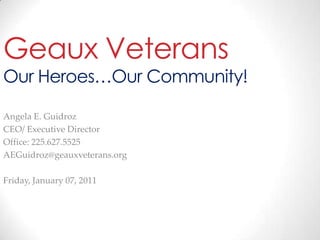 Geaux VeteransOur Heroes…Our Community! Angela E. Guidroz CEO/ Executive Director Office: 225.627.5525 AEGuidroz@geauxveterans.org Wednesday, January 05, 2011 