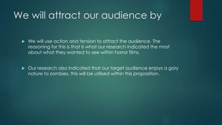We will attract our audience by
 We will use action and tension to attract the audience. The
reasoning for this is that is what our research indicated the most
about what they wanted to see within horror films.
 Our research also indicated that our target audience enjoys a gory
nature to zombies, this will be utilised within this proposition.
 