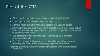 Plot of the OTS
 Close up of a zombie crouched over a body(just bitten)
 Pans up to 2 people watching zombie]
 Zombie hears the 2 humans and starts to get up and chase
 Screen turns black and shows some credits when it cuts back out at
different times and shows either the zombie or 2 people running, this
happens several times*
 The 2 people try to hide in school (walking down a corridor
checking behind)
 Zombie appears so they try to run ahead but another zombie
(possibly the body at the beginning) appears at the exit
*after the beginning scene then screen occasionally turns black and skips
forward in time.
 