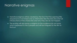 Narrative enigmas
 Narrative enigmas will be created by the fact that the opening title
sequence is a non-linear one so information like the story line and full
introductions of the characters and who they are do not happen.
 The ending will also leave a enigma as the audience do not know
what happened to the 2 people and will be intrigued to the film to
find out.
 