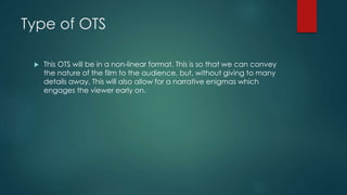 Type of OTS
 This OTS will be in a non-linear format. This is so that we can convey
the nature of the film to the audience, but, without giving to many
details away. This will also allow for a narrative enigmas which
engages the viewer early on.
 