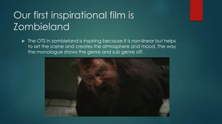 Our first inspirational film is
Zombieland
 The OTS in zombieland is inspiring because it is non-linear but helps
to set the scene and creates the atmosphere and mood. The way
the monologue shows the genre and sub genre off.
 