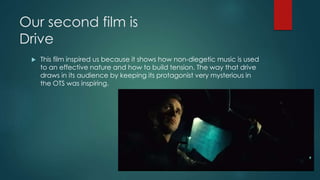 Our second film is
Drive
 This film inspired us because it shows how non-diegetic music is used
to an effective nature and how to build tension. The way that drive
draws in its audience by keeping its protagonist very mysterious in
the OTS was inspiring.
 