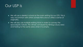 Our USP is
 We will use a derelict school as the main setting for our OTS. This is
very uncommon with other zombie films and so offers a sense of
originality.
 We will also use multiple editing tricks in order to convey the
apocalyptic nature. This will be conveyed by filming a busy area
and fading to the same area when it is empty.
 