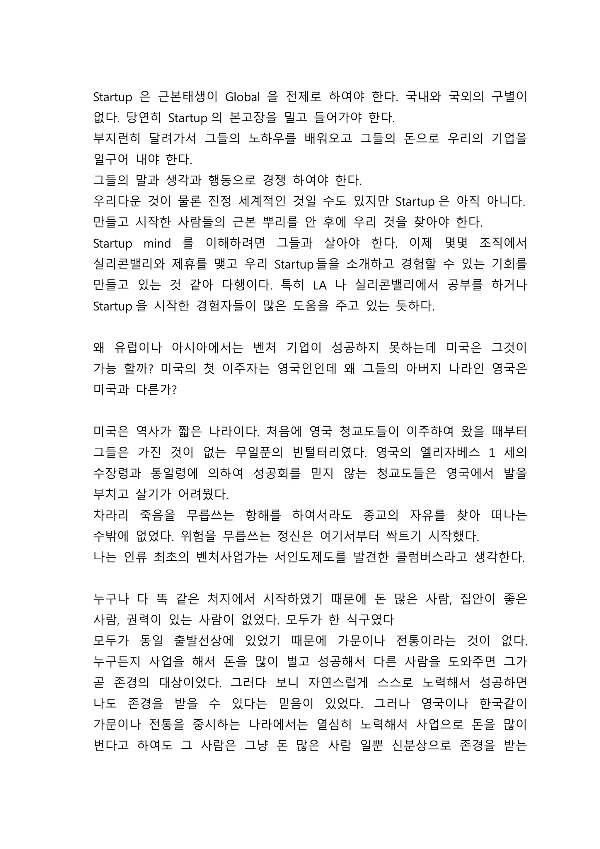 Startup 은 근본태생이 Global 을 전제로 하여야 한다. 국내와 국외의 구별이
없다. 당연히 Startup 의 본고장을 밀고 들어가야 한다.
부지런히 달려가서 그들의 노하우를 배워오고 그들의 돈으로 우리의 기업을
일구어 내야 한다.
그들의 말과 생각과 행동으로 경쟁 하여야 한다.
우리다운 것이 물론 진정 세계적인 것일 수도 있지만 Startup 은 아직 아니다.
만들고 시작한 사람들의 근본 뿌리를 안 후에 우리 것을 찾아야 한다.
Startup mind 를 이해하려면 그들과 살아야 한다. 이제 몇몇 조직에서
실리콘밸리와 제휴를 맺고 우리 Startup 들을 소개하고 경험할 수 있는 기회를
만들고 있는 것 같아 다행이다. 특히 LA 나 실리콘밸리에서 공부를 하거나
Startup 을 시작한 경험자들이 많은 도움을 주고 있는 듯하다.
왜 유럽이나 아시아에서는 벤처 기업이 성공하지 못하는데 미국은 그것이
가능 할까? 미국의 첫 이주자는 영국인인데 왜 그들의 아버지 나라인 영국은
미국과 다른가?
미국은 역사가 짧은 나라이다. 처음에 영국 청교도들이 이주하여 왔을 때부터
그들은 가진 것이 없는 무일푼의 빈털터리였다. 영국의 엘리자베스 1 세의
수장령과 통일령에 의하여 성공회를 믿지 않는 청교도들은 영국에서 발을
부치고 살기가 어려웠다.
차라리 죽음을 무릅쓰는 항해를 하여서라도 종교의 자유를 찾아 떠나는
수밖에 없었다. 위험을 무릅쓰는 정신은 여기서부터 싹트기 시작했다.
나는 인류 최초의 벤처사업가는 서인도제도를 발견한 콜럼버스라고 생각한다.
누구나 다 똑 같은 처지에서 시작하였기 때문에 돈 많은 사람, 집안이 좋은
사람, 권력이 있는 사람이 없었다. 모두가 한 식구였다
모두가 동일 출발선상에 있었기 때문에 가문이나 전통이라는 것이 없다.
누구든지 사업을 해서 돈을 많이 벌고 성공해서 다른 사람을 도와주면 그가
곧 존경의 대상이었다. 그러다 보니 자연스럽게 스스로 노력해서 성공하면
나도 존경을 받을 수 있다는 믿음이 있었다. 그러나 영국이나 한국같이
가문이나 전통을 중시하는 나라에서는 열심히 노력해서 사업으로 돈을 많이
번다고 하여도 그 사람은 그냥 돈 많은 사람 일뿐 신분상으로 존경을 받는
 