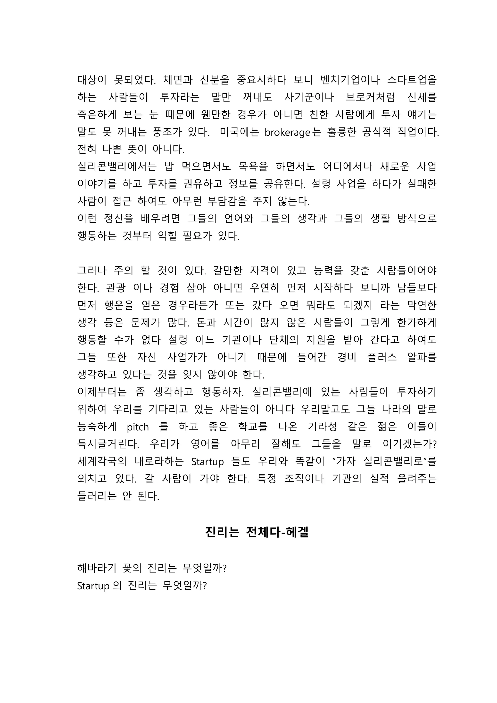 대상이 못되었다. 체면과 신분을 중요시하다 보니 벤처기업이나 스타트업을
하는 사람들이 투자라는 말만 꺼내도 사기꾼이나 브로커처럼 신세를
측은하게 보는 눈 때문에 웬만한 경우가 아니면 친한 사람에게 투자 얘기는
말도 못 꺼내는 풍조가 있다. 미국에는 brokerage는 훌륭한 공식적 직업이다.
전혀 나쁜 뜻이 아니다.
실리콘밸리에서는 밥 먹으면서도 목욕을 하면서도 어디에서나 새로운 사업
이야기를 하고 투자를 권유하고 정보를 공유한다. 설령 사업을 하다가 실패한
사람이 접근 하여도 아무런 부담감을 주지 않는다.
이런 정신을 배우려면 그들의 언어와 그들의 생각과 그들의 생활 방식으로
행동하는 것부터 익힐 필요가 있다.
그러나 주의 할 것이 있다. 갈만한 자격이 있고 능력을 갖춘 사람들이어야
한다. 관광 이나 경험 삼아 아니면 우연히 먼저 시작하다 보니까 남들보다
먼저 행운을 얻은 경우라든가 또는 갔다 오면 뭐라도 되겠지 라는 막연한
생각 등은 문제가 많다. 돈과 시간이 많지 않은 사람들이 그렇게 한가하게
행동할 수가 없다 설령 어느 기관이나 단체의 지원을 받아 간다고 하여도
그들 또한 자선 사업가가 아니기 때문에 들어간 경비 플러스 알파를
생각하고 있다는 것을 잊지 않아야 한다.
이제부터는 좀 생각하고 행동하자. 실리콘밸리에 있는 사람들이 투자하기
위하여 우리를 기다리고 있는 사람들이 아니다 우리말고도 그들 나라의 말로
능숙하게 pitch 를 하고 좋은 학교를 나온 기라성 같은 젊은 이들이
득시글거린다. 우리가 영어를 아무리 잘해도 그들을 말로 이기겠는가?
세계각국의 내로라하는 Startup 들도 우리와 똑같이 “가자 실리콘밸리로”를
외치고 있다. 갈 사람이 가야 한다. 특정 조직이나 기관의 실적 올려주는
들러리는 안 된다.
진리는 전체다-헤겔
해바라기 꽃의 진리는 무엇일까?
Startup 의 진리는 무엇일까?
 