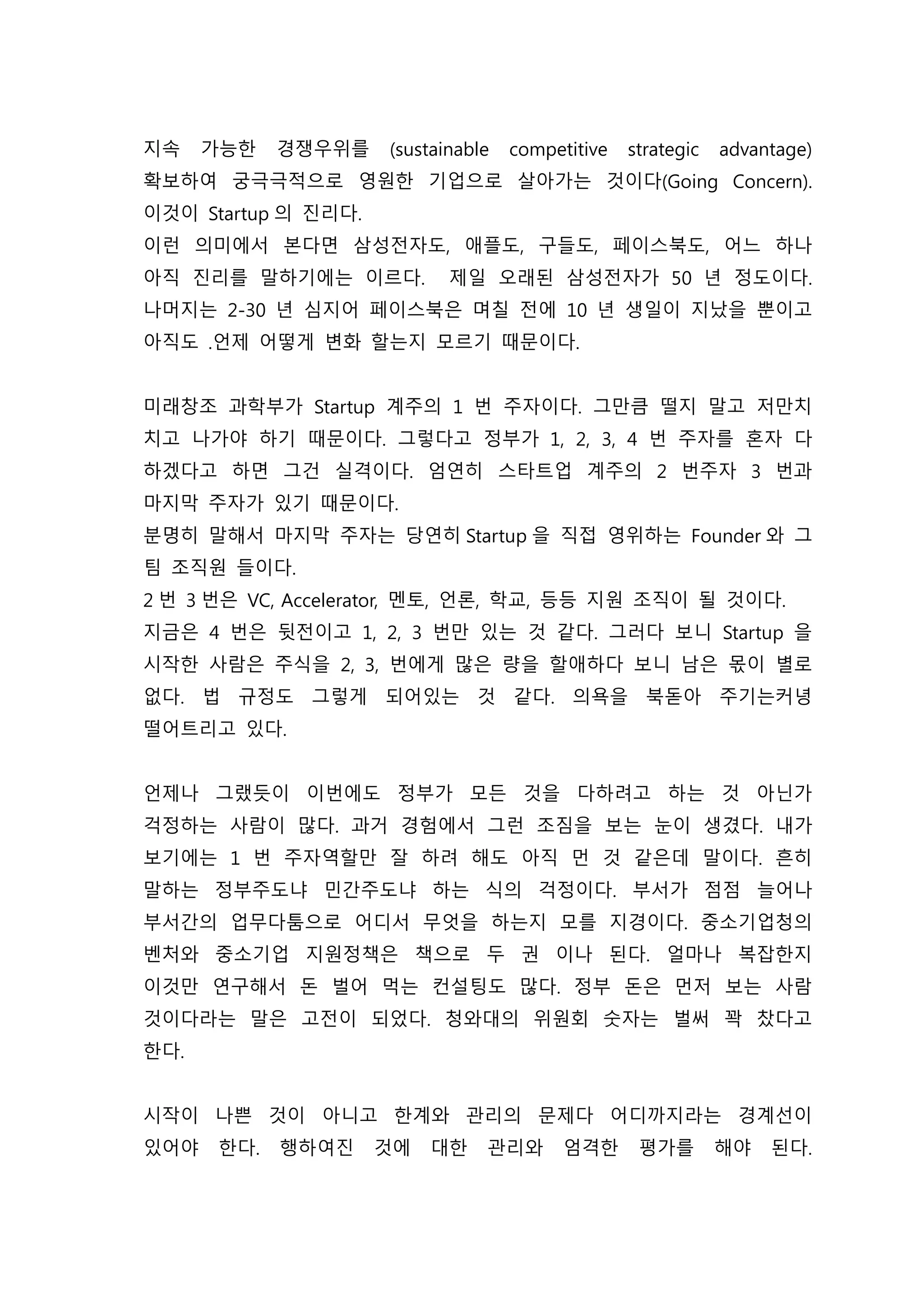 지속 가능한 경쟁우위를 (sustainable competitive strategic advantage)
확보하여 궁극극적으로 영원한 기업으로 살아가는 것이다(Going Concern).
이것이 Startup 의 진리다.
이런 의미에서 본다면 삼성전자도, 애플도, 구들도, 페이스북도, 어느 하나
아직 진리를 말하기에는 이르다. 제일 오래된 삼성전자가 50 년 정도이다.
나머지는 2-30 년 심지어 페이스북은 며칠 전에 10 년 생일이 지났을 뿐이고
아직도 .언제 어떻게 변화 할는지 모르기 때문이다.
미래창조 과학부가 Startup 계주의 1 번 주자이다. 그만큼 떨지 말고 저만치
치고 나가야 하기 때문이다. 그렇다고 정부가 1, 2, 3, 4 번 주자를 혼자 다
하겠다고 하면 그건 실격이다. 엄연히 스타트업 계주의 2 번주자 3 번과
마지막 주자가 있기 때문이다.
분명히 말해서 마지막 주자는 당연히 Startup 을 직접 영위하는 Founder 와 그
팀 조직원 들이다.
2 번 3 번은 VC, Accelerator, 멘토, 언론, 학교, 등등 지원 조직이 될 것이다.
지금은 4 번은 뒷전이고 1, 2, 3 번만 있는 것 같다. 그러다 보니 Startup 을
시작한 사람은 주식을 2, 3, 번에게 많은 량을 할애하다 보니 남은 몫이 별로
없다. 법 규정도 그렇게 되어있는 것 같다. 의욕을 북돋아 주기는커녕
떨어트리고 있다.
언제나 그랬듯이 이번에도 정부가 모든 것을 다하려고 하는 것 아닌가
걱정하는 사람이 많다. 과거 경험에서 그런 조짐을 보는 눈이 생겼다. 내가
보기에는 1 번 주자역할만 잘 하려 해도 아직 먼 것 같은데 말이다. 흔히
말하는 정부주도냐 민간주도냐 하는 식의 걱정이다. 부서가 점점 늘어나
부서간의 업무다툼으로 어디서 무엇을 하는지 모를 지경이다. 중소기업청의
벤처와 중소기업 지원정책은 책으로 두 권 이나 된다. 얼마나 복잡한지
이것만 연구해서 돈 벌어 먹는 컨설팅도 많다. 정부 돈은 먼저 보는 사람
것이다라는 말은 고전이 되었다. 청와대의 위원회 숫자는 벌써 꽉 찼다고
한다.
시작이 나쁜 것이 아니고 한계와 관리의 문제다 어디까지라는 경계선이
있어야 한다. 행하여진 것에 대한 관리와 엄격한 평가를 해야 된다.
 
