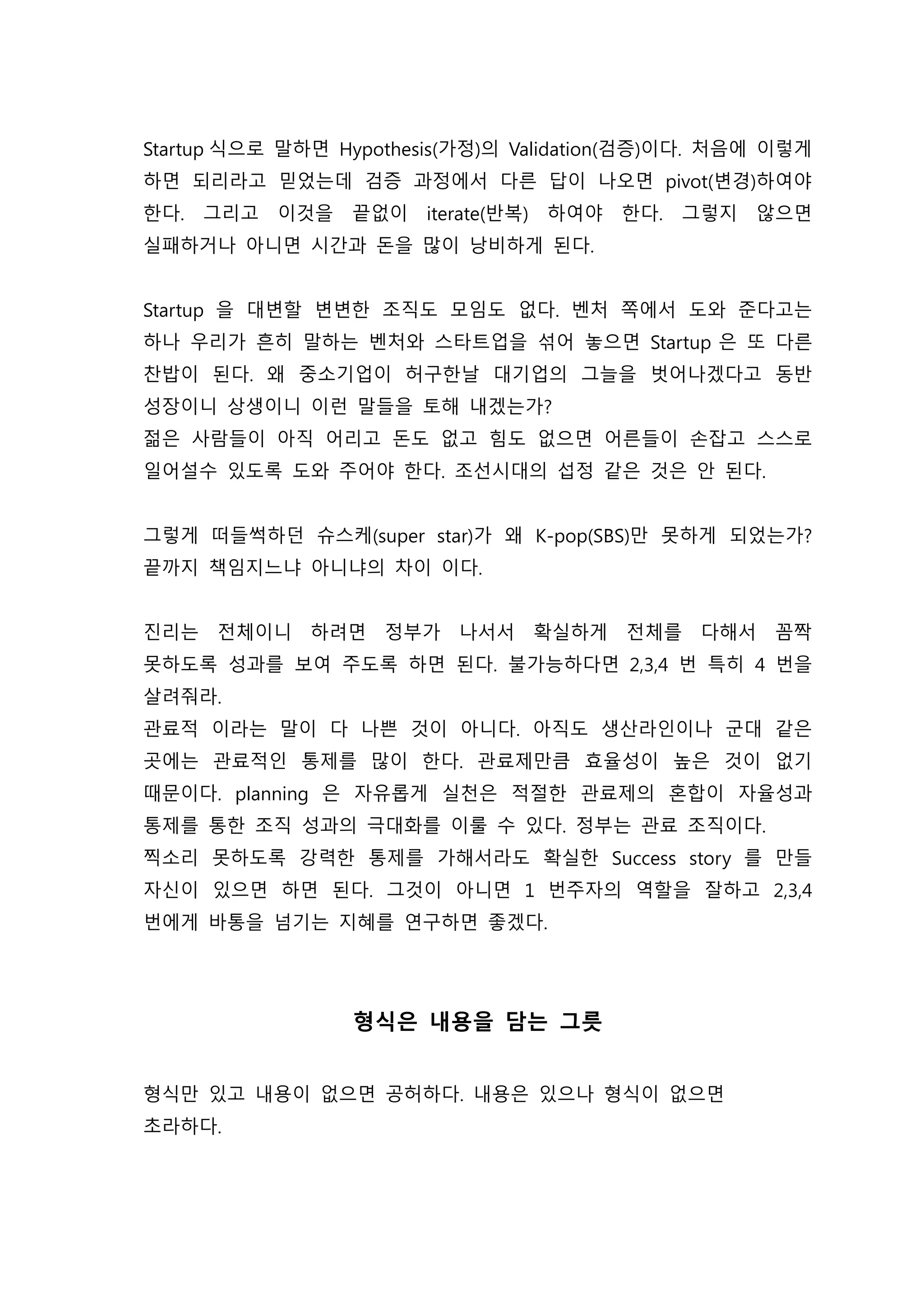 Startup 식으로 말하면 Hypothesis(가정)의 Validation(검증)이다. 처음에 이렇게
하면 되리라고 믿었는데 검증 과정에서 다른 답이 나오면 pivot(변경)하여야
한다. 그리고 이것을 끝없이 iterate(반복) 하여야 한다. 그렇지 않으면
실패하거나 아니면 시간과 돈을 많이 낭비하게 된다.
Startup 을 대변할 변변한 조직도 모임도 없다. 벤처 쪽에서 도와 준다고는
하나 우리가 흔히 말하는 벤처와 스타트업을 섞어 놓으면 Startup 은 또 다른
찬밥이 된다. 왜 중소기업이 허구한날 대기업의 그늘을 벗어나겠다고 동반
성장이니 상생이니 이런 말들을 토해 내겠는가?
젊은 사람들이 아직 어리고 돈도 없고 힘도 없으면 어른들이 손잡고 스스로
일어설수 있도록 도와 주어야 한다. 조선시대의 섭정 같은 것은 안 된다.
그렇게 떠들썩하던 슈스케(super star)가 왜 K-pop(SBS)만 못하게 되었는가?
끝까지 책임지느냐 아니냐의 차이 이다.
진리는 전체이니 하려면 정부가 나서서 확실하게 전체를 다해서 꼼짝
못하도록 성과를 보여 주도록 하면 된다. 불가능하다면 2,3,4 번 특히 4 번을
살려줘라.
관료적 이라는 말이 다 나쁜 것이 아니다. 아직도 생산라인이나 군대 같은
곳에는 관료적인 통제를 많이 한다. 관료제만큼 효율성이 높은 것이 없기
때문이다. planning 은 자유롭게 실천은 적절한 관료제의 혼합이 자율성과
통제를 통한 조직 성과의 극대화를 이룰 수 있다. 정부는 관료 조직이다.
찍소리 못하도록 강력한 통제를 가해서라도 확실한 Success story 를 만들
자신이 있으면 하면 된다. 그것이 아니면 1 번주자의 역할을 잘하고 2,3,4
번에게 바통을 넘기는 지혜를 연구하면 좋겠다.
형식은 내용을 담는 그릇
형식만 있고 내용이 없으면 공허하다. 내용은 있으나 형식이 없으면
초라하다.
 