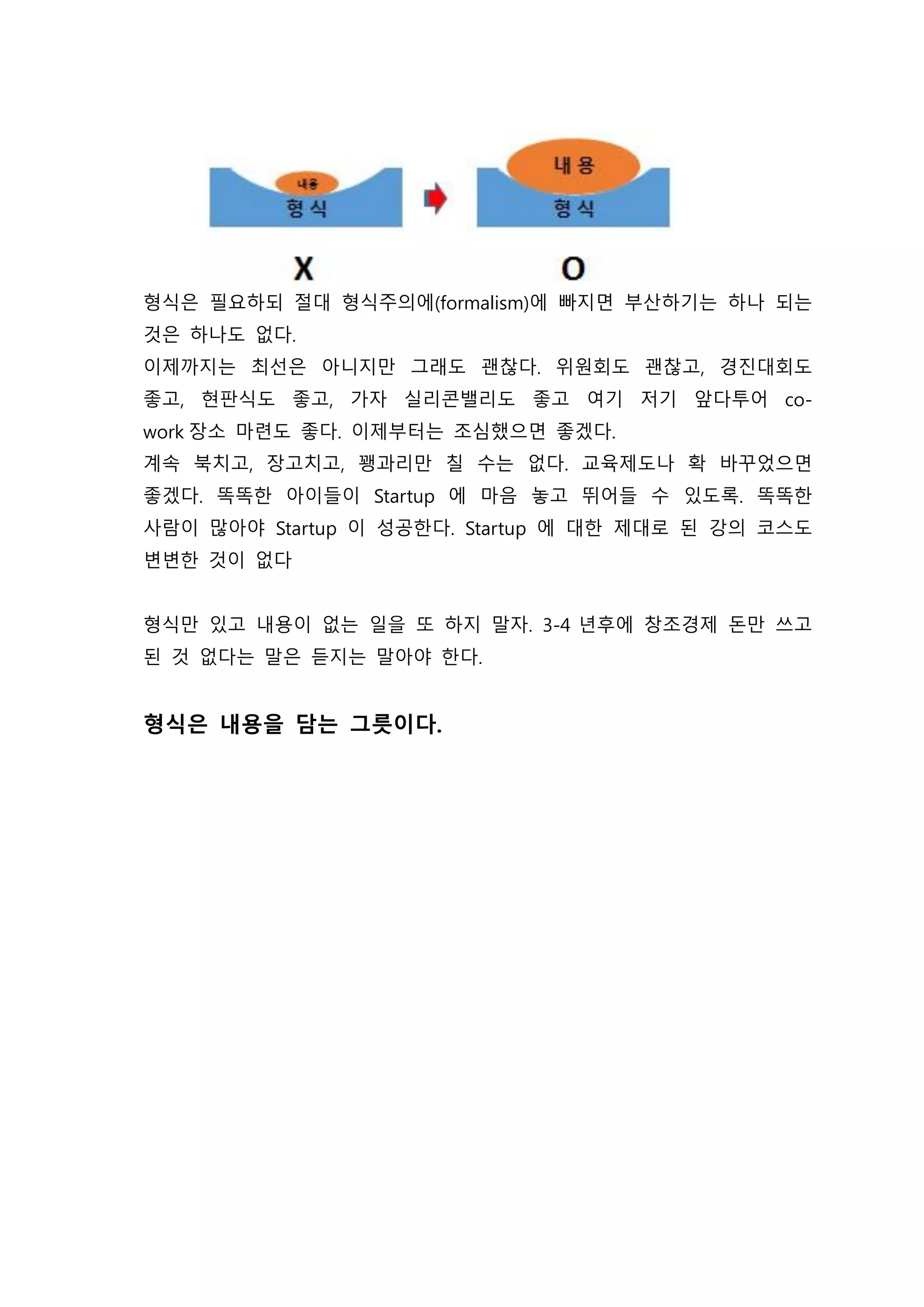 형식은 필요하되 절대 형식주의에(formalism)에 빠지면 부산하기는 하나 되는
것은 하나도 없다.
이제까지는 최선은 아니지만 그래도 괜찮다. 위원회도 괜찮고, 경진대회도
좋고, 현판식도 좋고, 가자 실리콘밸리도 좋고 여기 저기 앞다투어 co-
work 장소 마련도 좋다. 이제부터는 조심했으면 좋겠다.
계속 북치고, 장고치고, 꽹과리만 칠 수는 없다. 교육제도나 확 바꾸었으면
좋겠다. 똑똑한 아이들이 Startup 에 마음 놓고 뛰어들 수 있도록. 똑똑한
사람이 많아야 Startup 이 성공한다. Startup 에 대한 제대로 된 강의 코스도
변변한 것이 없다
형식만 있고 내용이 없는 일을 또 하지 말자. 3-4 년후에 창조경제 돈만 쓰고
된 것 없다는 말은 듣지는 말아야 한다.
형식은 내용을 담는 그릇이다.
 