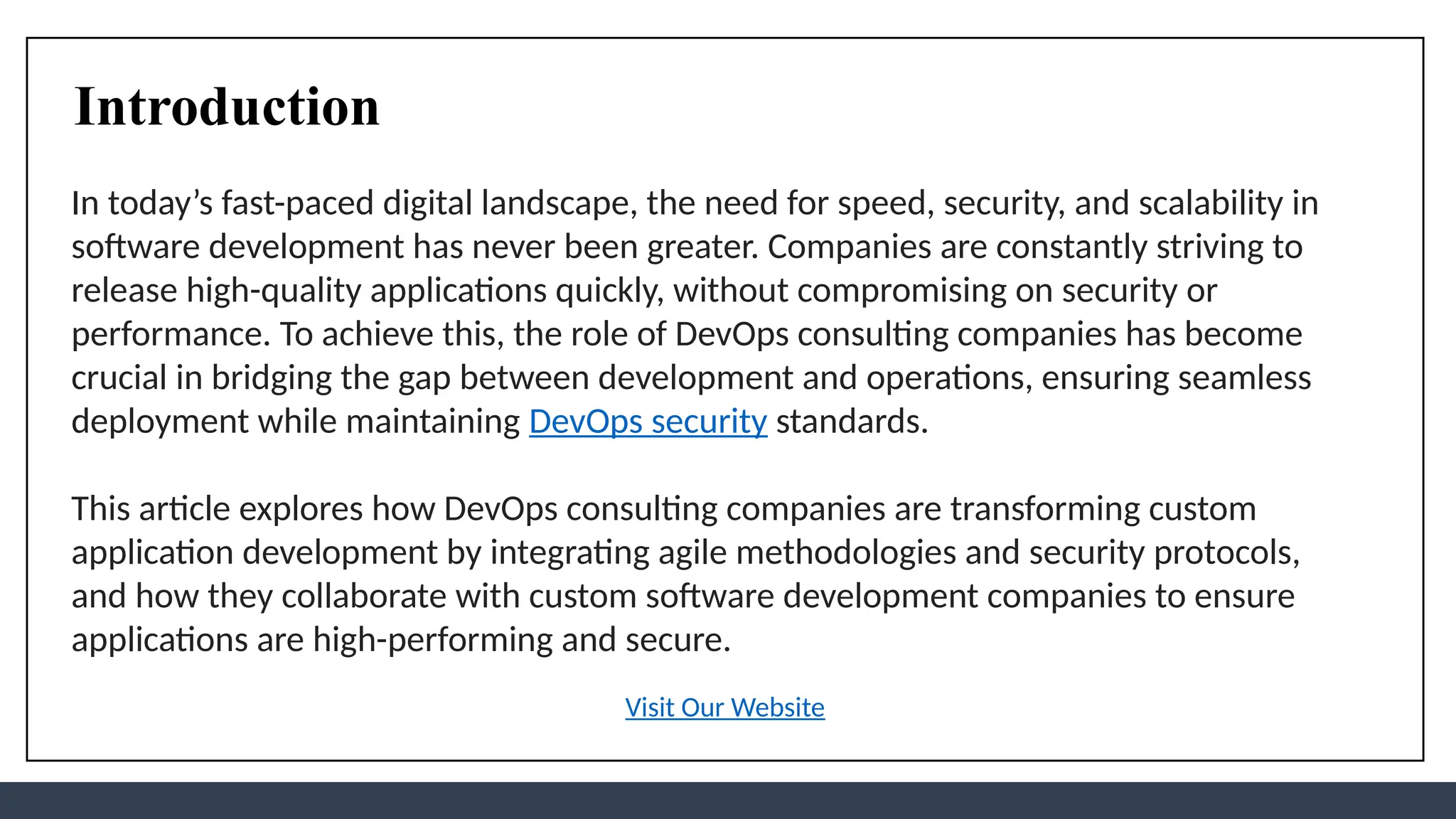 Introduction
In today’s fast-paced digital landscape, the need for speed, security, and scalability in
software development has never been greater. Companies are constantly striving to
release high-quality applications quickly, without compromising on security or
performance. To achieve this, the role of DevOps consulting companies has become
crucial in bridging the gap between development and operations, ensuring seamless
deployment while maintaining DevOps security standards.
This article explores how DevOps consulting companies are transforming custom
application development by integrating agile methodologies and security protocols,
and how they collaborate with custom software development companies to ensure
applications are high-performing and secure.
Visit Our Website
 