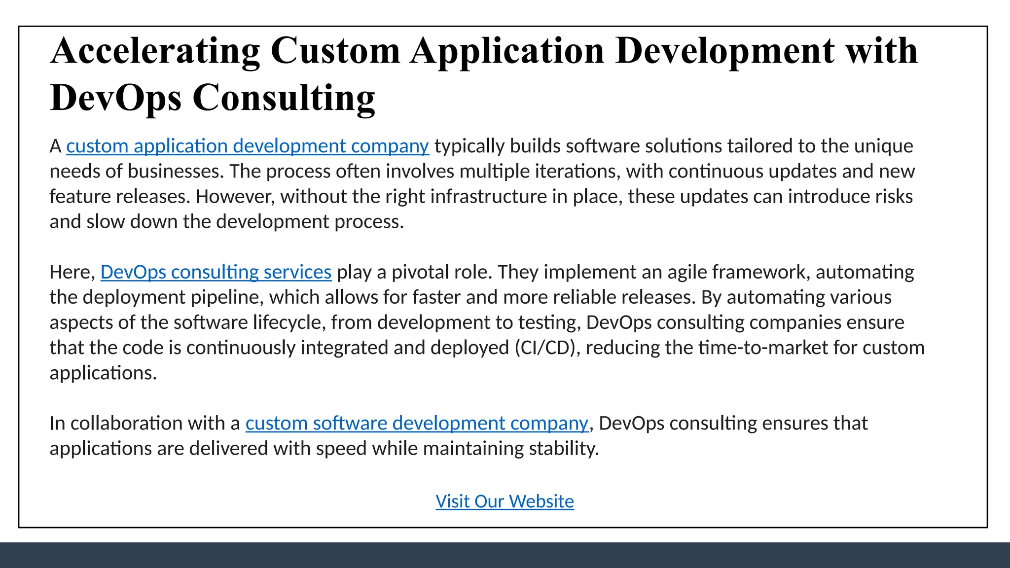 Accelerating Custom Application Development with
DevOps Consulting
A custom application development company typically builds software solutions tailored to the unique
needs of businesses. The process often involves multiple iterations, with continuous updates and new
feature releases. However, without the right infrastructure in place, these updates can introduce risks
and slow down the development process.
Here, DevOps consulting services play a pivotal role. They implement an agile framework, automating
the deployment pipeline, which allows for faster and more reliable releases. By automating various
aspects of the software lifecycle, from development to testing, DevOps consulting companies ensure
that the code is continuously integrated and deployed (CI/CD), reducing the time-to-market for custom
applications.
In collaboration with a custom software development company, DevOps consulting ensures that
applications are delivered with speed while maintaining stability.
Visit Our Website
 