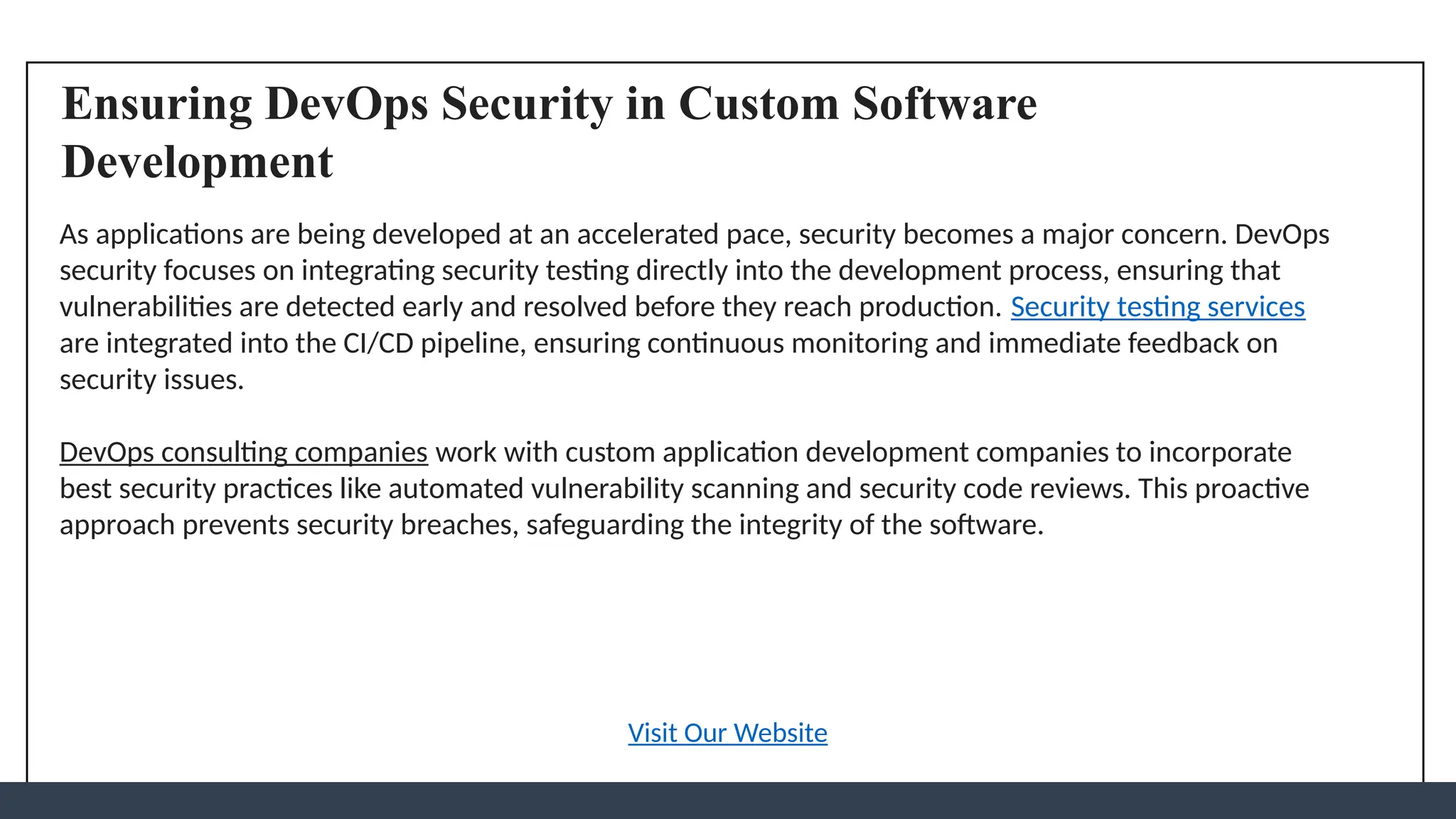 Ensuring DevOps Security in Custom Software
Development
As applications are being developed at an accelerated pace, security becomes a major concern. DevOps
security focuses on integrating security testing directly into the development process, ensuring that
vulnerabilities are detected early and resolved before they reach production. Security testing services
are integrated into the CI/CD pipeline, ensuring continuous monitoring and immediate feedback on
security issues.
DevOps consulting companies work with custom application development companies to incorporate
best security practices like automated vulnerability scanning and security code reviews. This proactive
approach prevents security breaches, safeguarding the integrity of the software.
Visit Our Website
 