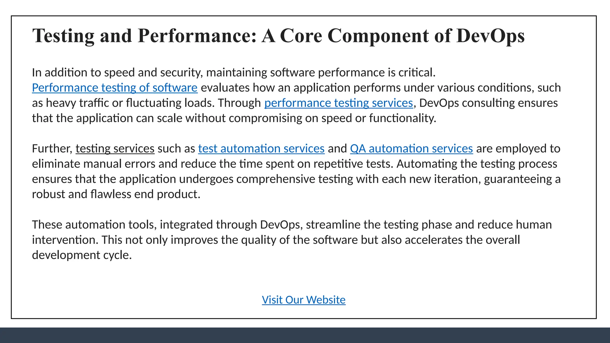 Testing and Performance: A Core Component of DevOps
In addition to speed and security, maintaining software performance is critical.
Performance testing of software evaluates how an application performs under various conditions, such
as heavy traffic or fluctuating loads. Through performance testing services, DevOps consulting ensures
that the application can scale without compromising on speed or functionality.
Further, testing services such as test automation services and QA automation services are employed to
eliminate manual errors and reduce the time spent on repetitive tests. Automating the testing process
ensures that the application undergoes comprehensive testing with each new iteration, guaranteeing a
robust and flawless end product.
These automation tools, integrated through DevOps, streamline the testing phase and reduce human
intervention. This not only improves the quality of the software but also accelerates the overall
development cycle.
Visit Our Website
 