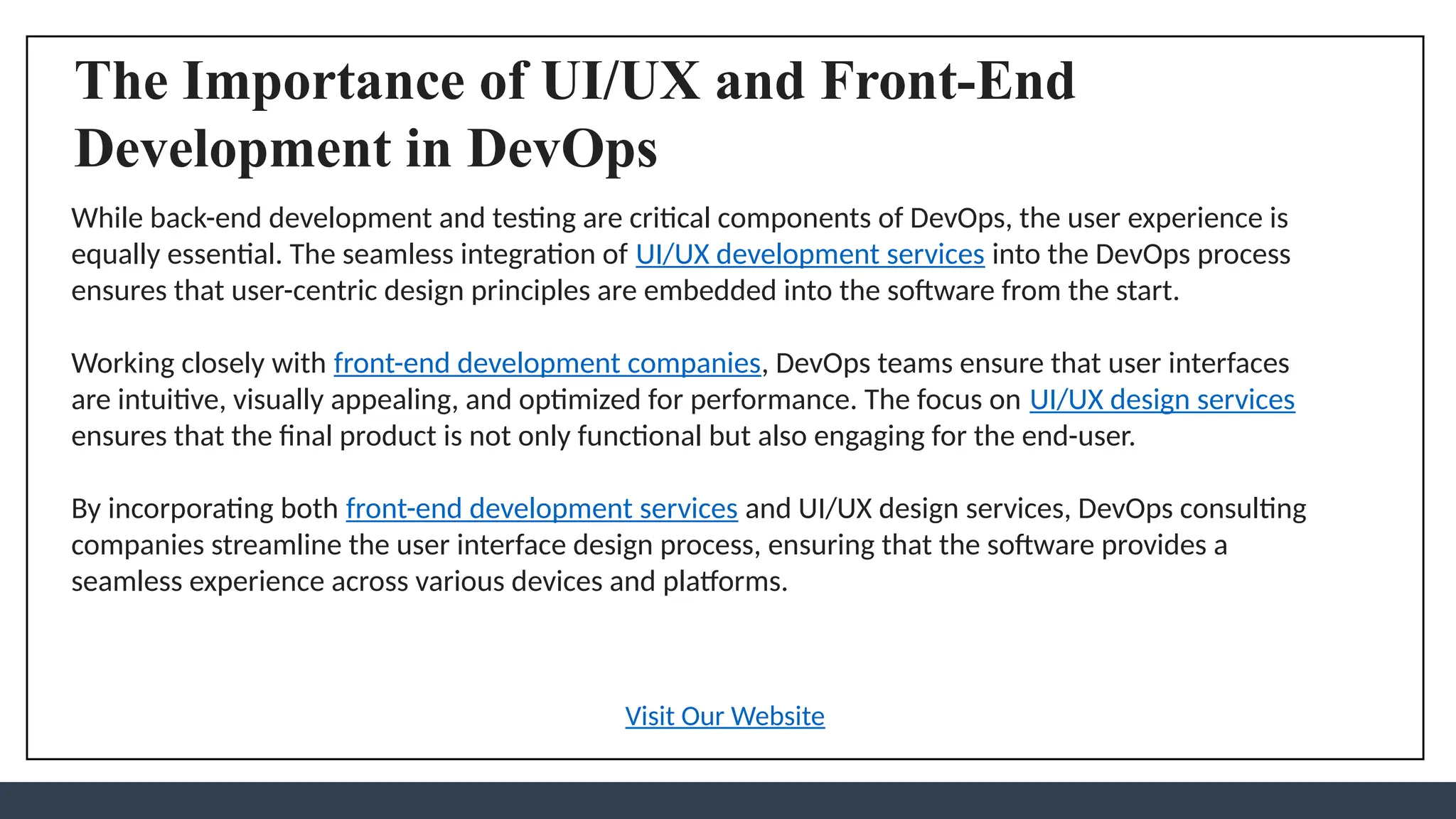 The Importance of UI/UX and Front-End
Development in DevOps
While back-end development and testing are critical components of DevOps, the user experience is
equally essential. The seamless integration of UI/UX development services into the DevOps process
ensures that user-centric design principles are embedded into the software from the start.
Working closely with front-end development companies, DevOps teams ensure that user interfaces
are intuitive, visually appealing, and optimized for performance. The focus on UI/UX design services
ensures that the final product is not only functional but also engaging for the end-user.
By incorporating both front-end development services and UI/UX design services, DevOps consulting
companies streamline the user interface design process, ensuring that the software provides a
seamless experience across various devices and platforms.
Visit Our Website
 