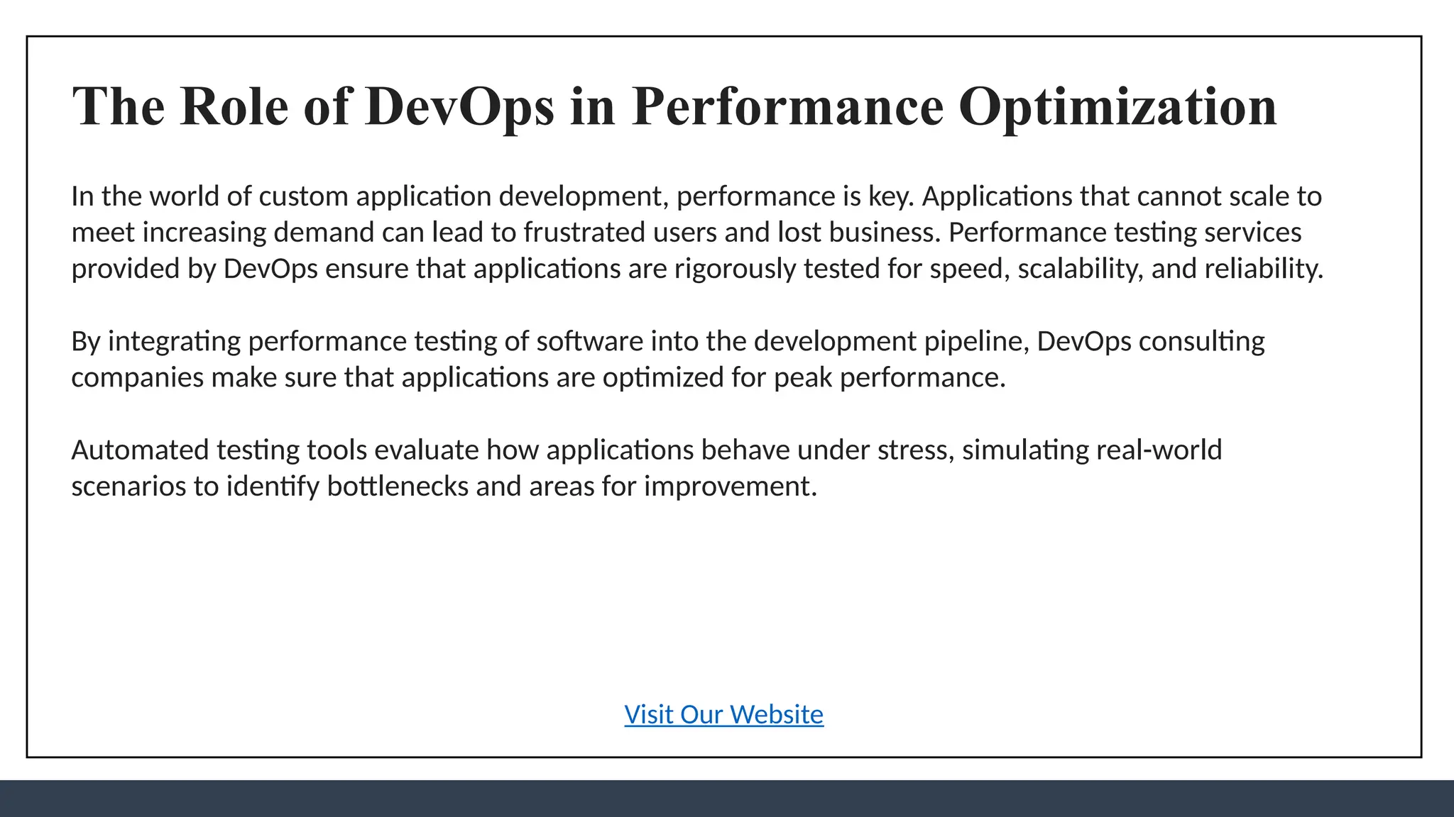 The Role of DevOps in Performance Optimization
In the world of custom application development, performance is key. Applications that cannot scale to
meet increasing demand can lead to frustrated users and lost business. Performance testing services
provided by DevOps ensure that applications are rigorously tested for speed, scalability, and reliability.
By integrating performance testing of software into the development pipeline, DevOps consulting
companies make sure that applications are optimized for peak performance.
Automated testing tools evaluate how applications behave under stress, simulating real-world
scenarios to identify bottlenecks and areas for improvement.
Visit Our Website
 