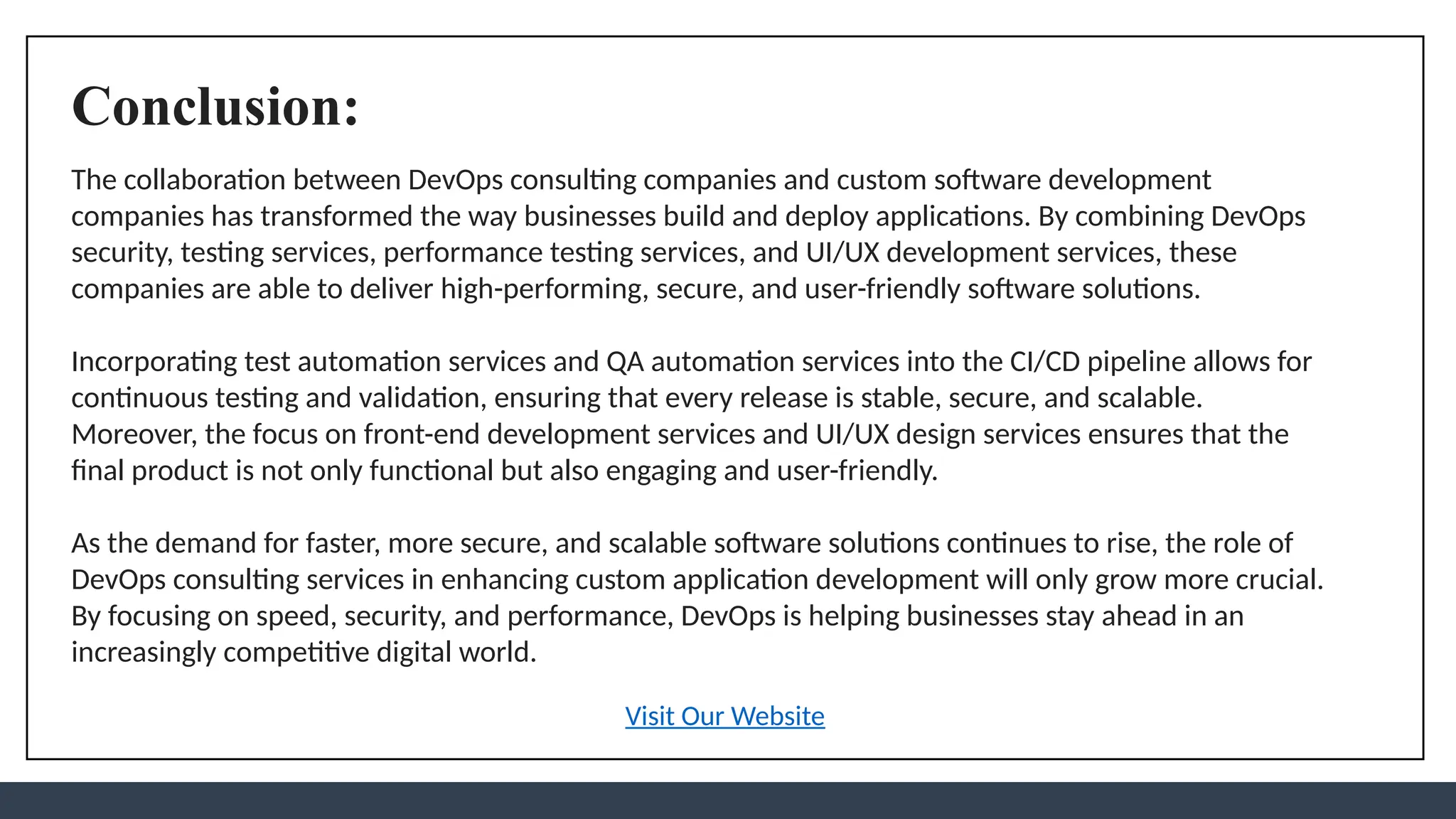 Conclusion:
The collaboration between DevOps consulting companies and custom software development
companies has transformed the way businesses build and deploy applications. By combining DevOps
security, testing services, performance testing services, and UI/UX development services, these
companies are able to deliver high-performing, secure, and user-friendly software solutions.
Incorporating test automation services and QA automation services into the CI/CD pipeline allows for
continuous testing and validation, ensuring that every release is stable, secure, and scalable.
Moreover, the focus on front-end development services and UI/UX design services ensures that the
final product is not only functional but also engaging and user-friendly.
As the demand for faster, more secure, and scalable software solutions continues to rise, the role of
DevOps consulting services in enhancing custom application development will only grow more crucial.
By focusing on speed, security, and performance, DevOps is helping businesses stay ahead in an
increasingly competitive digital world.
Visit Our Website
 