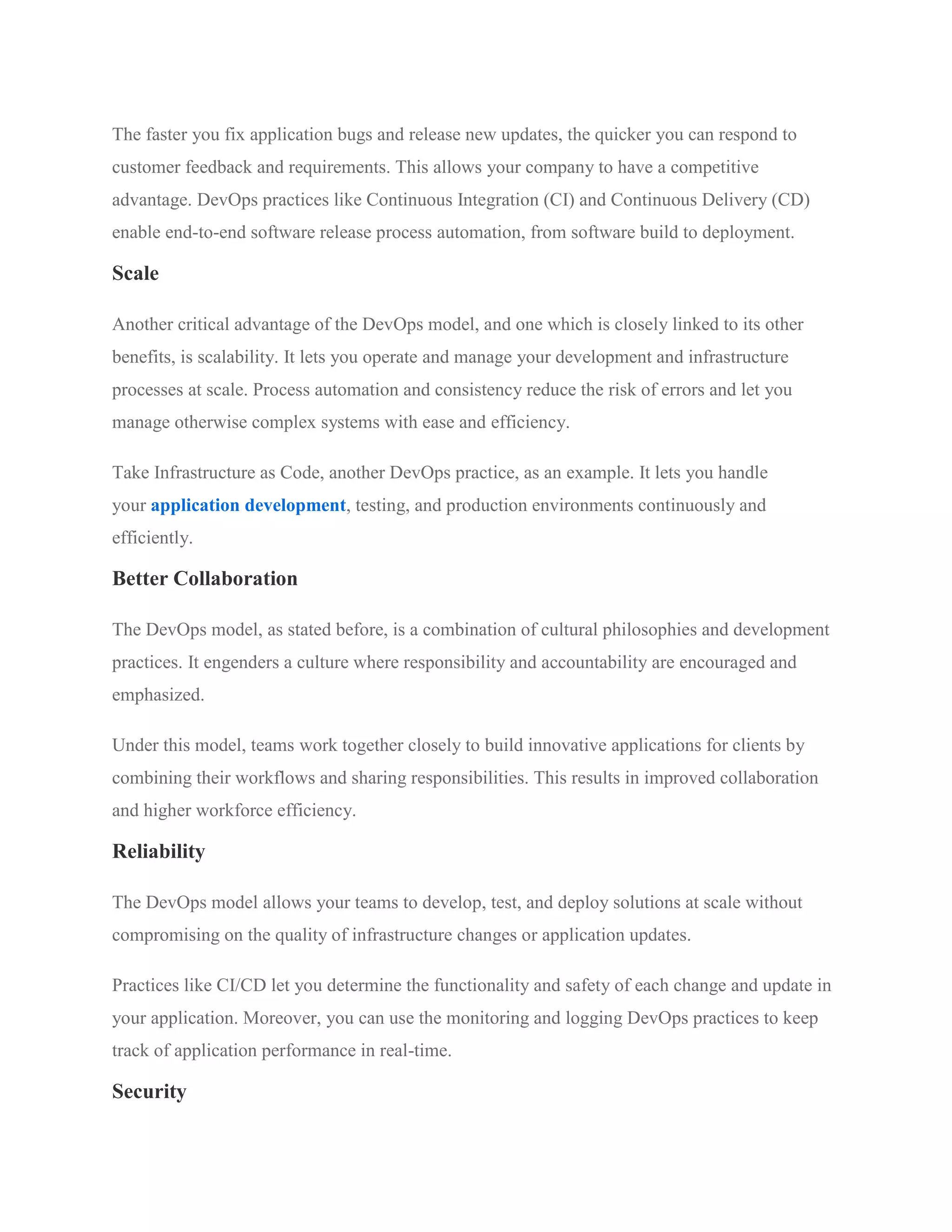 The faster you fix application bugs and release new updates, the quicker you can respond to
customer feedback and requirements. This allows your company to have a competitive
advantage. DevOps practices like Continuous Integration (CI) and Continuous Delivery (CD)
enable end-to-end software release process automation, from software build to deployment.
Scale
Another critical advantage of the DevOps model, and one which is closely linked to its other
benefits, is scalability. It lets you operate and manage your development and infrastructure
processes at scale. Process automation and consistency reduce the risk of errors and let you
manage otherwise complex systems with ease and efficiency.
Take Infrastructure as Code, another DevOps practice, as an example. It lets you handle
your application development, testing, and production environments continuously and
efficiently.
Better Collaboration
The DevOps model, as stated before, is a combination of cultural philosophies and development
practices. It engenders a culture where responsibility and accountability are encouraged and
emphasized.
Under this model, teams work together closely to build innovative applications for clients by
combining their workflows and sharing responsibilities. This results in improved collaboration
and higher workforce efficiency.
Reliability
The DevOps model allows your teams to develop, test, and deploy solutions at scale without
compromising on the quality of infrastructure changes or application updates.
Practices like CI/CD let you determine the functionality and safety of each change and update in
your application. Moreover, you can use the monitoring and logging DevOps practices to keep
track of application performance in real-time.
Security
 