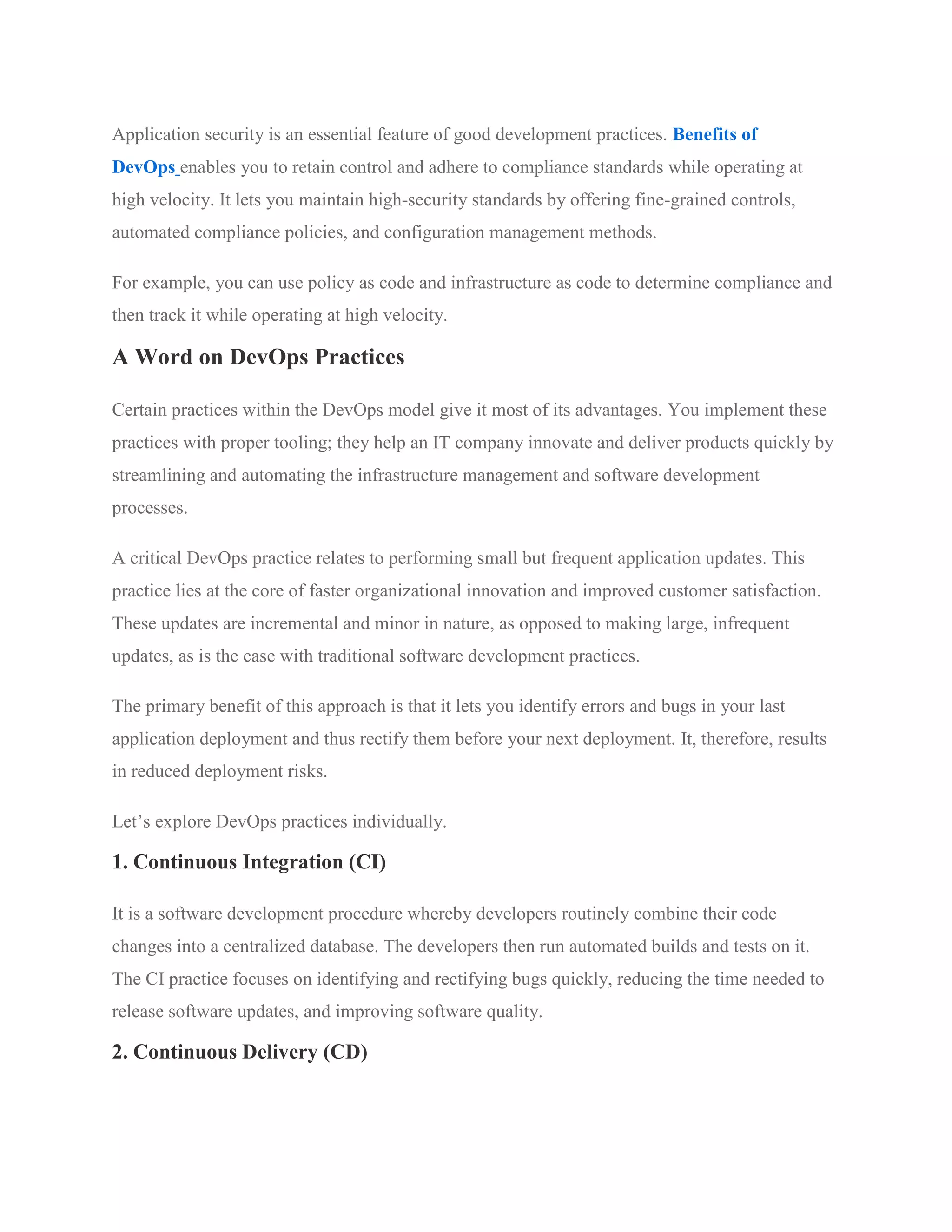 Application security is an essential feature of good development practices. Benefits of
DevOps enables you to retain control and adhere to compliance standards while operating at
high velocity. It lets you maintain high-security standards by offering fine-grained controls,
automated compliance policies, and configuration management methods.
For example, you can use policy as code and infrastructure as code to determine compliance and
then track it while operating at high velocity.
A Word on DevOps Practices
Certain practices within the DevOps model give it most of its advantages. You implement these
practices with proper tooling; they help an IT company innovate and deliver products quickly by
streamlining and automating the infrastructure management and software development
processes.
A critical DevOps practice relates to performing small but frequent application updates. This
practice lies at the core of faster organizational innovation and improved customer satisfaction.
These updates are incremental and minor in nature, as opposed to making large, infrequent
updates, as is the case with traditional software development practices.
The primary benefit of this approach is that it lets you identify errors and bugs in your last
application deployment and thus rectify them before your next deployment. It, therefore, results
in reduced deployment risks.
Let’s explore DevOps practices individually.
1. Continuous Integration (CI)
It is a software development procedure whereby developers routinely combine their code
changes into a centralized database. The developers then run automated builds and tests on it.
The CI practice focuses on identifying and rectifying bugs quickly, reducing the time needed to
release software updates, and improving software quality.
2. Continuous Delivery (CD)
 