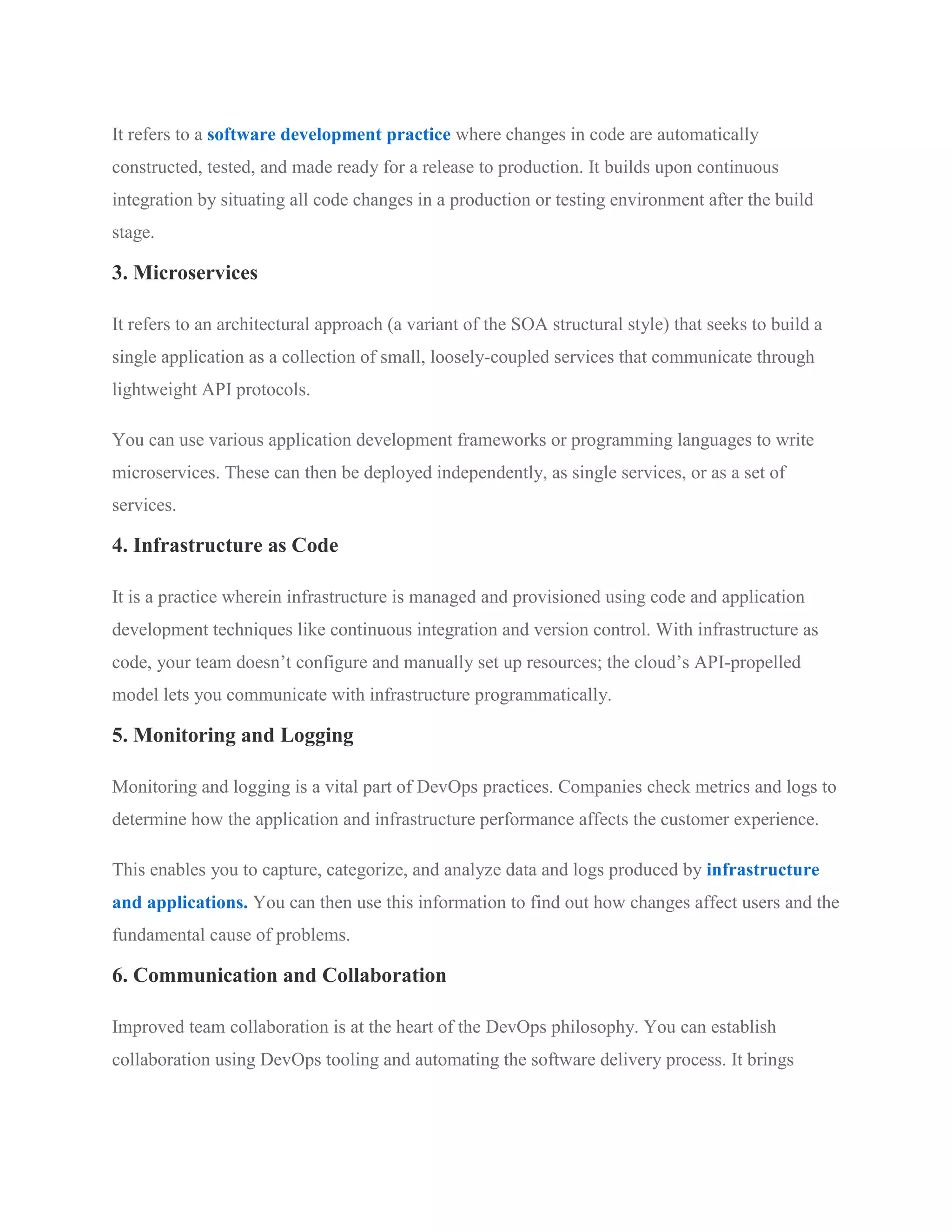 It refers to a software development practice where changes in code are automatically
constructed, tested, and made ready for a release to production. It builds upon continuous
integration by situating all code changes in a production or testing environment after the build
stage.
3. Microservices
It refers to an architectural approach (a variant of the SOA structural style) that seeks to build a
single application as a collection of small, loosely-coupled services that communicate through
lightweight API protocols.
You can use various application development frameworks or programming languages to write
microservices. These can then be deployed independently, as single services, or as a set of
services.
4. Infrastructure as Code
It is a practice wherein infrastructure is managed and provisioned using code and application
development techniques like continuous integration and version control. With infrastructure as
code, your team doesn’t configure and manually set up resources; the cloud’s API-propelled
model lets you communicate with infrastructure programmatically.
5. Monitoring and Logging
Monitoring and logging is a vital part of DevOps practices. Companies check metrics and logs to
determine how the application and infrastructure performance affects the customer experience.
This enables you to capture, categorize, and analyze data and logs produced by infrastructure
and applications. You can then use this information to find out how changes affect users and the
fundamental cause of problems.
6. Communication and Collaboration
Improved team collaboration is at the heart of the DevOps philosophy. You can establish
collaboration using DevOps tooling and automating the software delivery process. It brings
 