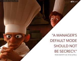 “A MANAGER’S 
DEFAULT MODE 
SHOULD NOT 
BE SECRECY.” 
Photo: Ratatouille / Disney Pixar (2007) 
FROM CREATIVITY, INC. BY ED CATMULL 
 