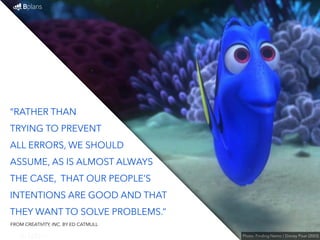 “RATHER THAN 
TRYING TO PREVENT 
ALL ERRORS, WE SHOULD 
ASSUME, AS IS ALMOST ALWAYS 
THE CASE, THAT OUR PEOPLE’S 
INTENTIONS ARE GOOD AND THAT 
THEY WANT TO SOLVE PROBLEMS.” 
Photo: Finding Nemo / Disney Pixar (2003) 
FROM CREATIVITY, INC. BY ED CATMULL 
 