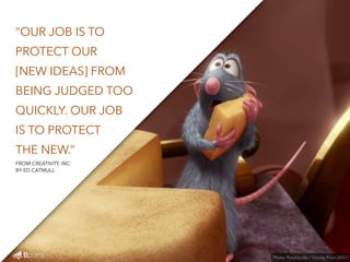 “OUR JOB IS TO 
PROTECT OUR 
[NEW IDEAS] FROM 
BEING JUDGED TOO 
QUICKLY. OUR JOB 
IS TO PROTECT 
THE NEW.” 
Photo: Ratatouille / Disney Pixar (2007) 
FROM CREATIVITY, INC. 
BY ED CATMULL 
 