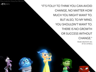 Photo: Inside Out / Disney Pixar (TBD: 2015) 
“IT’S FOLLY TO THINK YOU CAN AVOID 
CHANGE, NO MATTER HOW 
MUCH YOU MIGHT WANT TO. 
BUT ALSO, TO MY MIND, 
YOU SHOULDN’T WANT TO. 
THERE IS NO GROWTH 
OR SUCCESS WITHOUT 
CHANGE.” 
FROM CREATIVITY, INC. 
BY ED CATMULL 
 