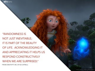 “RANDOMNESS IS 
NOT JUST INEVITABLE; 
IT IS PART OF THE BEAUTY 
OF LIFE. ACKNOWLEDGING IT 
AND APPRECIATING IT HELPS US 
RESPOND CONSTRUCTIVELY 
WHEN WE ARE SURPRISED.” 
Photo: Brave / Disney Pixar (2012) 
FROM CREATIVITY, INC. BY ED CATMULL 
 