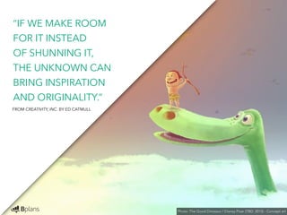 “IF WE MAKE ROOM 
FOR IT INSTEAD 
OF SHUNNING IT, 
THE UNKNOWN CAN 
BRING INSPIRATION 
AND ORIGINALITY.” 
Photo: The Good Dinosaur / Disney Pixar (TBD: 2015) - Concept art 
FROM CREATIVITY, INC. BY ED CATMULL 
 