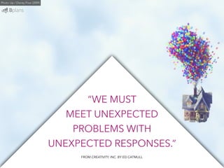 “WE MUST 
MEET UNEXPECTED 
PROBLEMS WITH 
UNEXPECTED RESPONSES.” 
Photo: Up / Disney Pixar (2009) 
FROM CREATIVITY, INC. BY ED CATMULL 
 