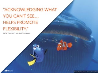 “ACKNOWLEDGING WHAT 
YOU CAN’T SEE… 
HELPS PROMOTE 
FLEXIBILITY.” 
Photo: Finding Nemo / Disney Pixar (2003) 
FROM CREATIVITY, INC. BY ED CATMULL 
 