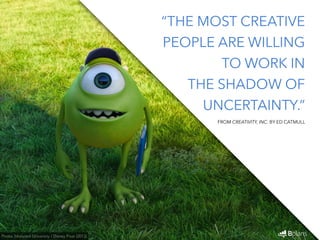 “THE MOST CREATIVE 
PEOPLE ARE WILLING 
TO WORK IN 
THE SHADOW OF 
UNCERTAINTY.” 
Photo: Monsters University / Disney Pixar (2013) 
FROM CREATIVITY, INC. BY ED CATMULL 
 