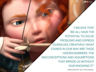 “I BELIEVE THAT 
WE ALL HAVE THE 
POTENTIAL TO SOLVE 
PROBLEMS AND EXPRESS 
OURSELVES CREATIVELY. WHAT 
STANDS IN OUR WAY ARE THESE 
HIDDEN BARRIERS—THE 
MISCONCEPTIONS AND ASSUMPTIONS 
THAT IMPEDE US WITHOUT 
OUR KNOWING IT.” 
Photo: Brave / Disney Pixar (2012) FROM CREATIVITY, INC. BY ED CATMULL 
 