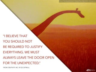 “I BELIEVE THAT 
YOU SHOULD NOT 
BE REQUIRED TO JUSTIFY 
EVERYTHING. WE MUST 
ALWAYS LEAVE THE DOOR OPEN 
FOR THE UNEXPECTED.” 
Photo: The Good Dinosaur / Disney Pixar (TBD: 2015) - Concept art 
FROM CREATIVITY, INC. BY ED CATMULL 
 