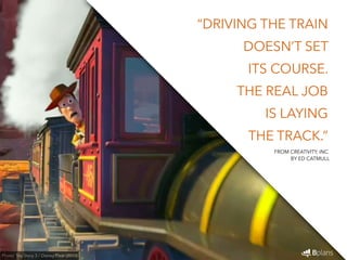 “DRIVING THE TRAIN 
DOESN’T SET 
ITS COURSE. 
THE REAL JOB 
IS LAYING 
THE TRACK.” 
Photo: Toy Story 3 / Disney Pixar (2010) 
FROM CREATIVITY, INC. 
BY ED CATMULL 
 