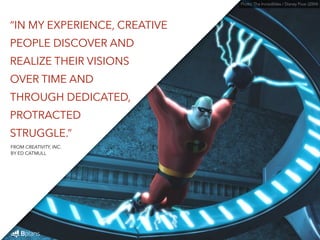 Photo: The Incredibles / Disney Pixar (2004) 
“IN MY EXPERIENCE, CREATIVE 
PEOPLE DISCOVER AND 
REALIZE THEIR VISIONS 
OVER TIME AND 
THROUGH DEDICATED, 
PROTRACTED 
STRUGGLE.” 
FROM CREATIVITY, INC. 
BY ED CATMULL 
 