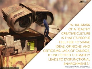 “A HALLMARK 
OF A HEALTHY 
CREATIVE CULTURE 
IS THAT ITS PEOPLE 
FEEL FREE TO SHARE 
IDEAS, OPINIONS, AND 
CRITICISMS. LACK OF CANDOR, 
IF UNCHECKED, ULTIMATELY 
LEADS TO DYSFUNCTIONAL 
ENVIRONMENTS.” 
Photo: WALL-E / Disney Pixar (2008) FROM CREATIVITY, INC. BY ED CATMULL 
 