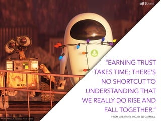 “EARNING TRUST 
TAKES TIME; THERE’S 
NO SHORTCUT TO 
UNDERSTANDING THAT 
WE REALLY DO RISE AND 
FALL TOGETHER.” 
Photo: WALL-E / Disney Pixar (2008) 
FROM CREATIVITY, INC. BY ED CATMULL 
 
